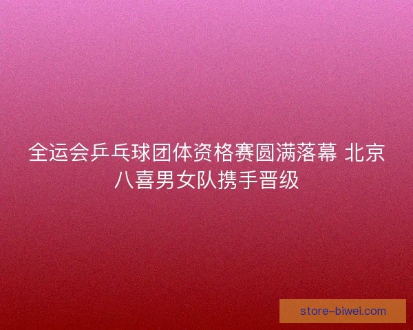 全运会乒乓球团体资格赛圆满落幕 北京八喜男女队携手晋级