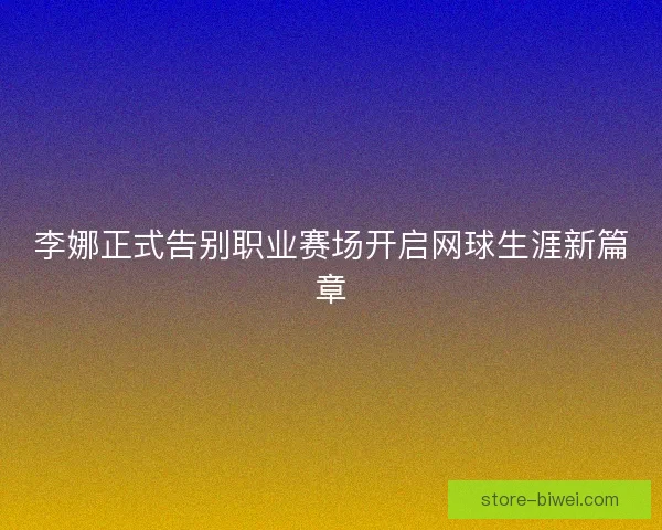 李娜正式告别职业赛场开启网球生涯新篇章
