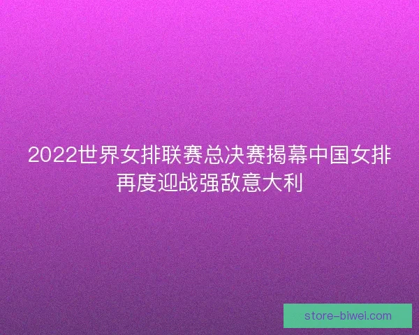 2022世界女排联赛总决赛揭幕中国女排再度迎战强敌意大利