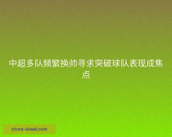 中超多队频繁换帅寻求突破球队表现成焦点