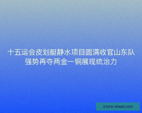 十五运会皮划艇静水项目圆满收官山东队强势再夺两金一铜展现统治力